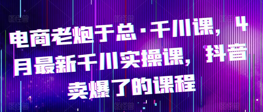 电商老炮于总·千川课，最新千川实操课，抖音卖爆了的课程-第一资源库