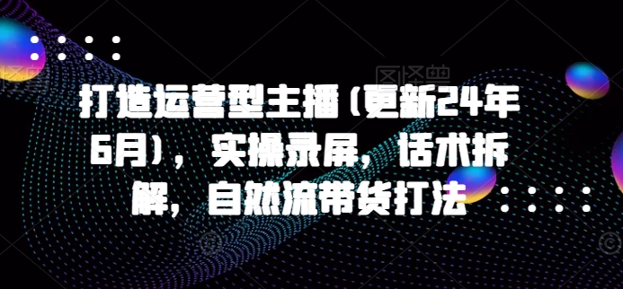 打造运营型主播(更新25年5月)，实操录屏，话术拆解，自然流带货打法-第一资源库